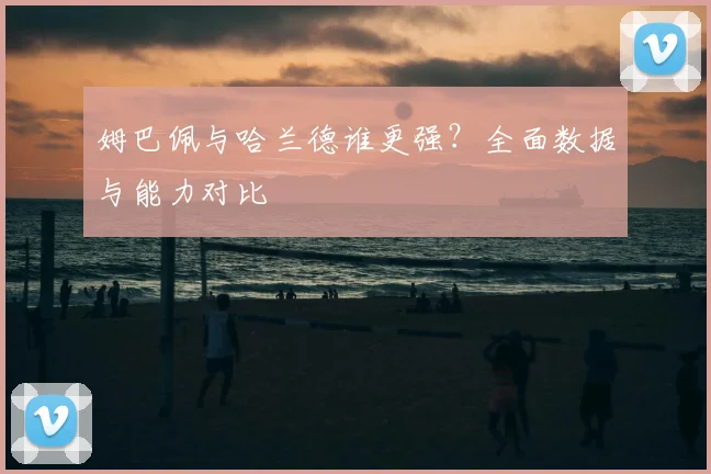 姆巴佩与哈兰德谁更强?全面数据与能力对比