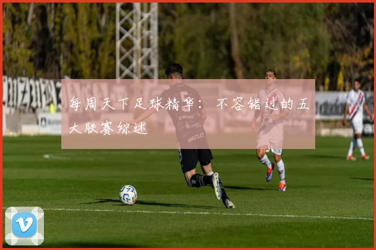 每周天下足球精华：不容错过的五大联赛综述