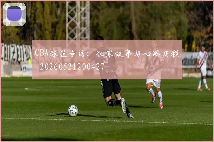 CBA球星专访：独家故事与心路历程_20260521200427